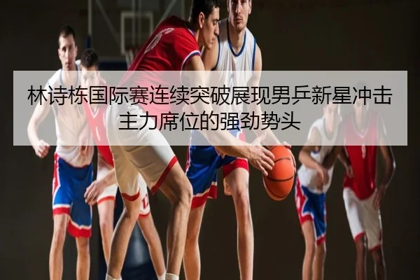 林诗栋国际赛连续突破展现男乒新星冲击主力席位的强劲势头