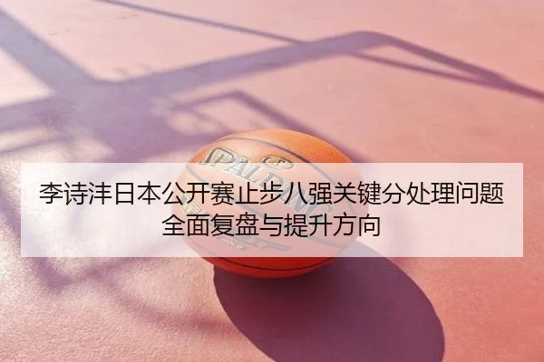 李诗沣日本公开赛止步八强关键分处理问题全面复盘与提升方向