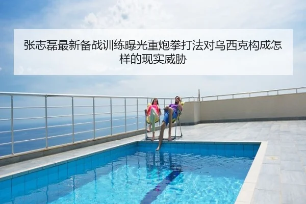 张志磊最新备战训练曝光重炮拳打法对乌西克构成怎样的现实威胁