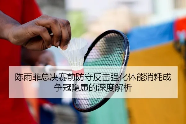 陈雨菲总决赛前防守反击强化体能消耗成争冠隐患的深度解析