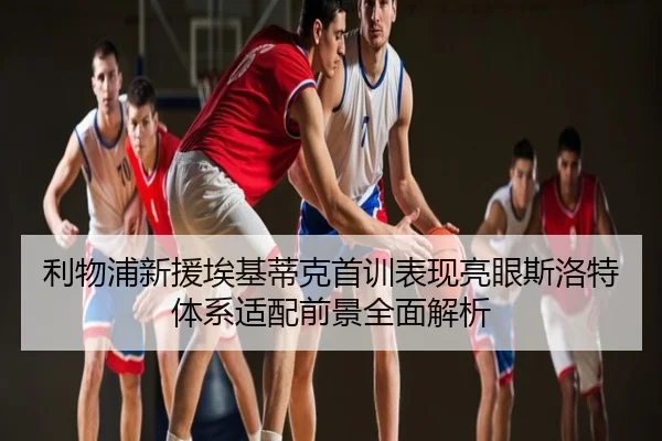 利物浦新援埃基蒂克首训表现亮眼斯洛特体系适配前景全面解析