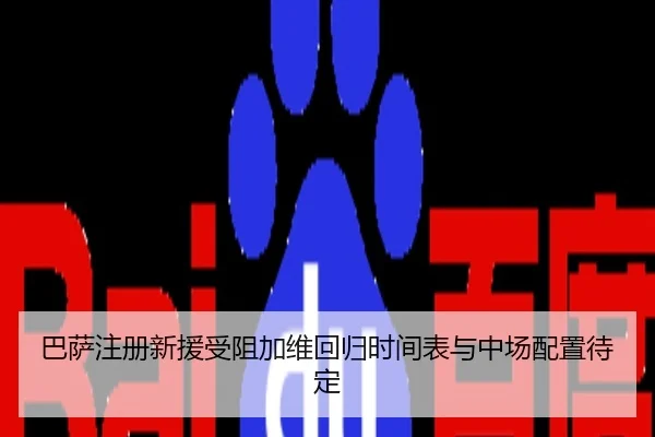 巴萨注册新援受阻加维回归时间表与中场配置待定