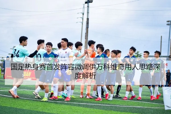 国足热身赛首发阵容微调伊万科维奇用人思路深度解析