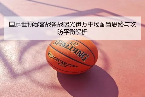 国足世预赛客战备战曝光伊万中场配置思路与攻防平衡解析